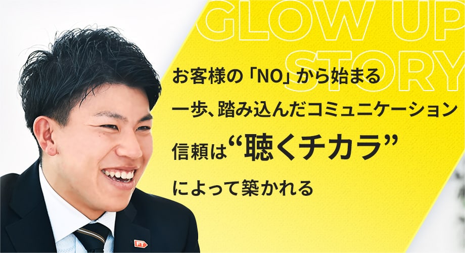 お客様の「NO」から始まる
										一歩、踏み込んだコミュニケーション
										信頼は“聴くチカラ”によって築かれる
										