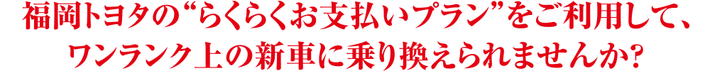 福岡トヨタのらくらくお支払いプランをご利用して、ワンランク上の新車に乗り換えられませんか?
