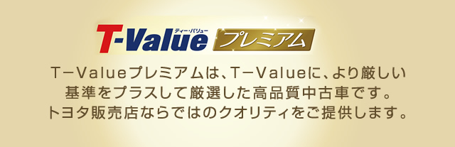 ティー・バリュープレミアム　Ｔ－Valueプレミアムは、Ｔ－Ｖａｌｕｅに、より厳しい基準をプラスして厳選した高品質中古車です。トヨタ販売店ならではのクオリティをご提供します。